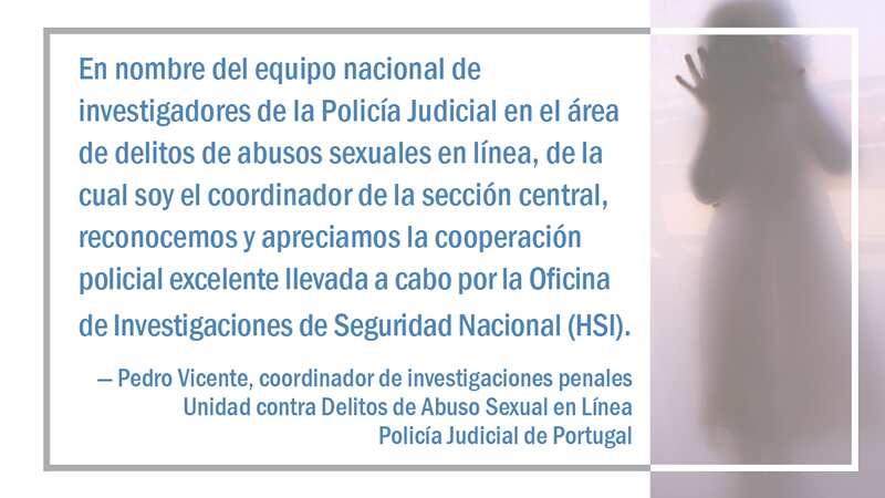 On behalf of the national team of investigators of the Judicial Police in the area of online sexual abuse crimes, of which I am a coordinator of the respective central section, we recognize and appreciate the excellent police cooperation work carried out by Homeland Security Investigations (HSI), said the criminal investigations coordinator for the Online Sexual Abuse Crimes Unit of Portugal’s Judicial Police, Pedro Vicente.