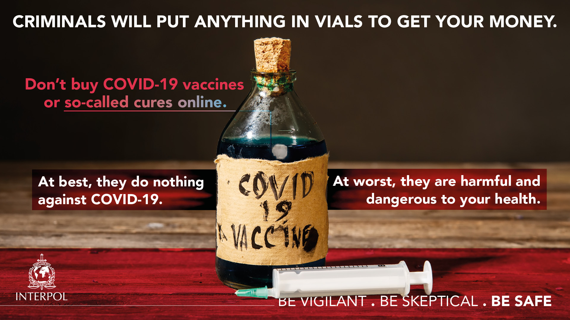 Criminals will put anything in vials to get your money. Don't buy COVID-19 vaccines or so-called cures online. At best, they do nothing against COVID-19. At worst, they are harmful and dangerous to your health.